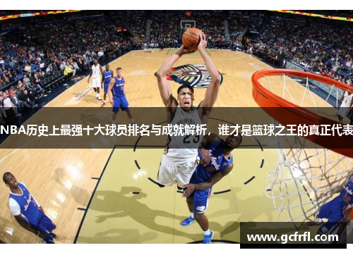 NBA历史上最强十大球员排名与成就解析，谁才是篮球之王的真正代表